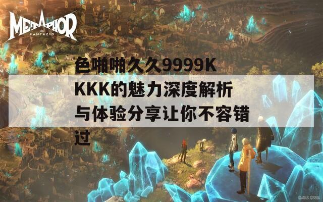 色啪啪久久9999KKKK的魅力深度解析与体验分享让你不容错过