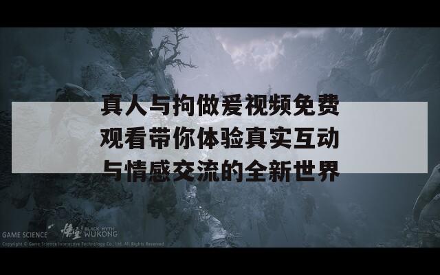 真人与拘做爰视频免费观看带你体验真实互动与情感交流的全新世界