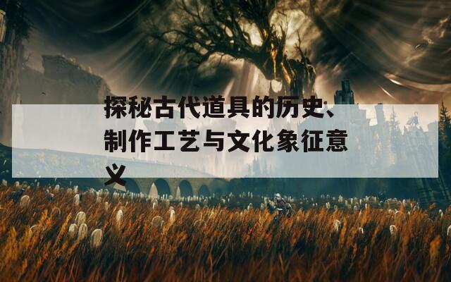 探秘古代道具的历史、制作工艺与文化象征意义