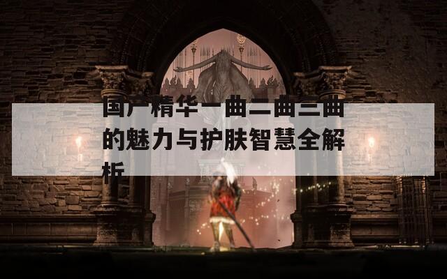 国产精华一曲二曲三曲的魅力与护肤智慧全解析