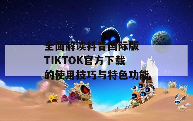 全面解读抖音国际版 TIKTOK官方下载的使用技巧与特色功能