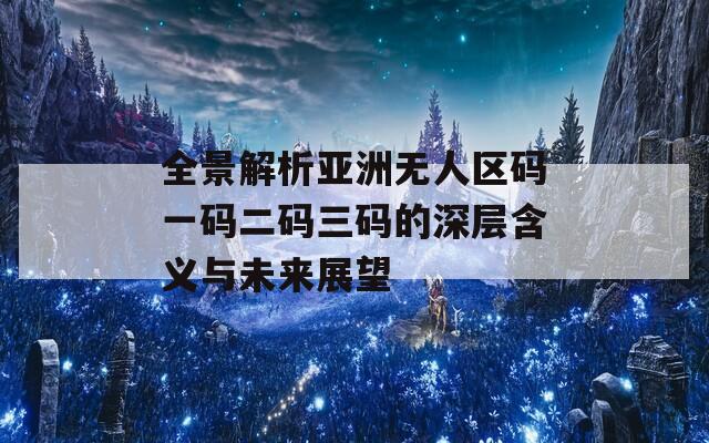 全景解析亚洲无人区码一码二码三码的深层含义与未来展望