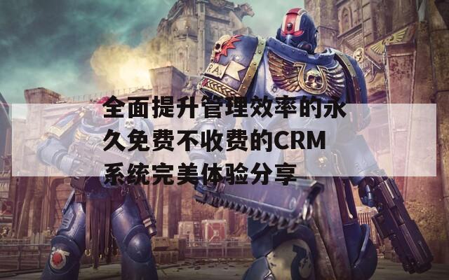 全面提升管理效率的永久免费不收费的CRM系统完美体验分享