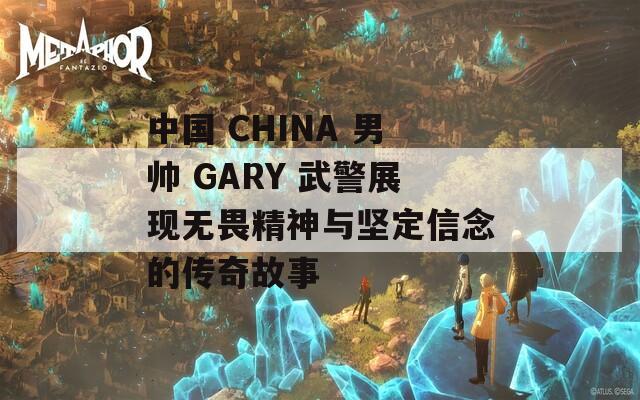 中国 CHINA 男帅 GARY 武警展现无畏精神与坚定信念的传奇故事