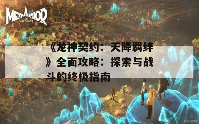 《龙神契约：天降羁绊》全面攻略：探索与战斗的终极指南