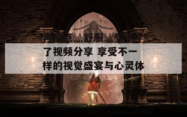 再深点灬舒服灬受不了了视频分享 享受不一样的视觉盛宴与心灵体验