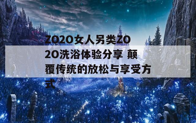 ZO2O女人另类ZO2O洗浴体验分享 颠覆传统的放松与享受方式