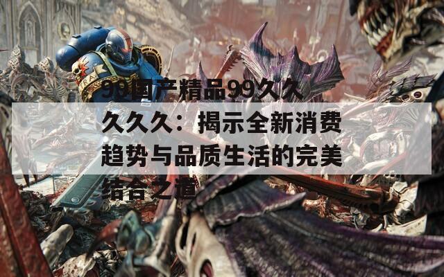 99国产精品99久久久久久：揭示全新消费趋势与品质生活的完美结合之道