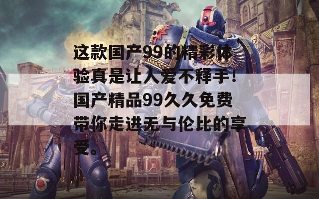 这款国产99的精彩体验真是让人爱不释手！国产精品99久久免费带你走进无与伦比的享受。