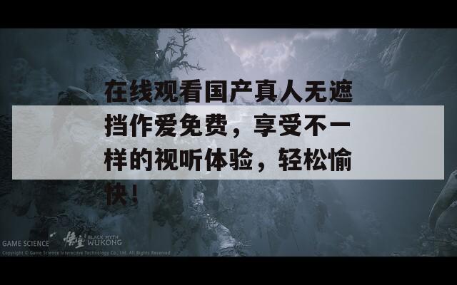 在线观看国产真人无遮挡作爱免费，享受不一样的视听体验，轻松愉快！