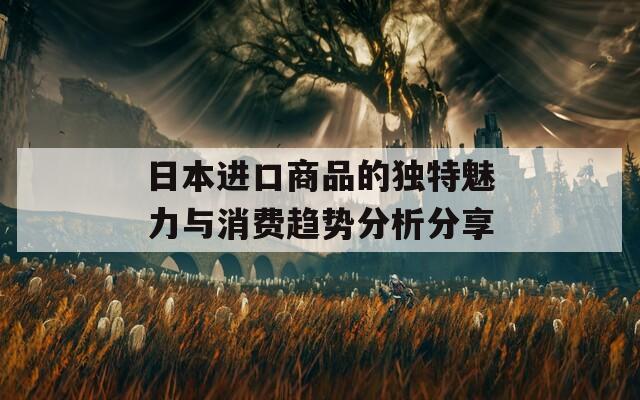 日本进口商品的独特魅力与消费趋势分析分享