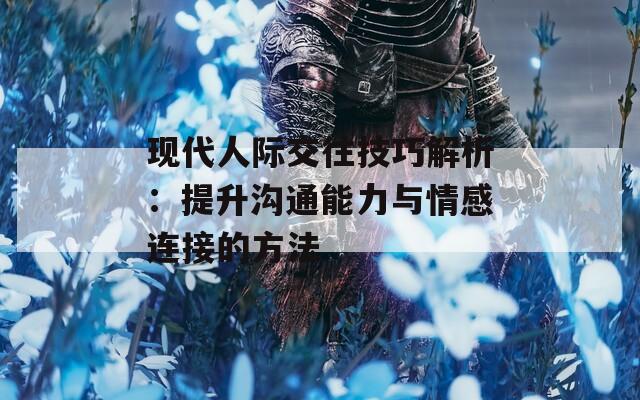 现代人际交往技巧解析：提升沟通能力与情感连接的方法