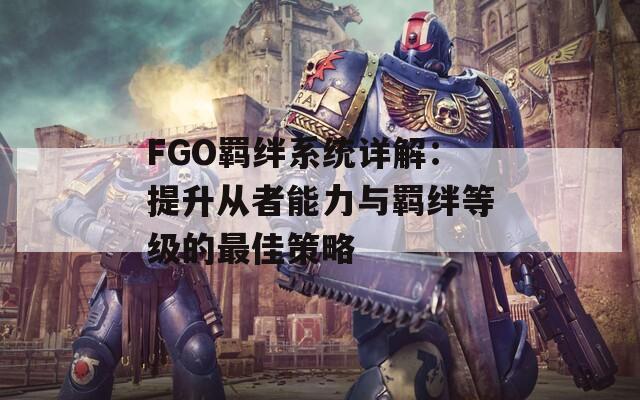 FGO羁绊系统详解：提升从者能力与羁绊等级的最佳策略