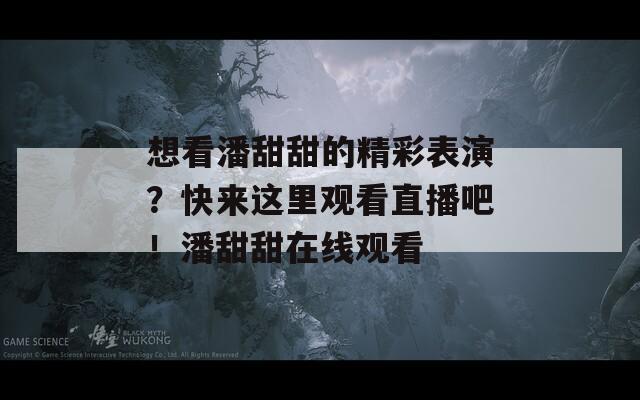 想看潘甜甜的精彩表演？快来这里观看直播吧！潘甜甜在线观看