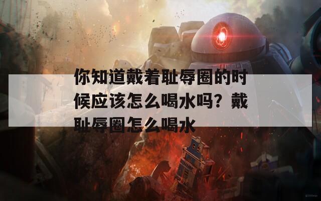 你知道戴着耻辱圈的时候应该怎么喝水吗？戴耻辱圈怎么喝水