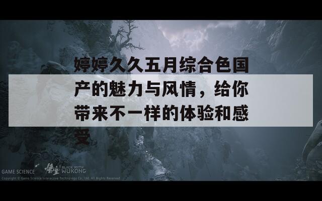 婷婷久久五月综合色国产的魅力与风情，给你带来不一样的体验和感受