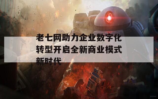 老七网助力企业数字化转型开启全新商业模式新时代