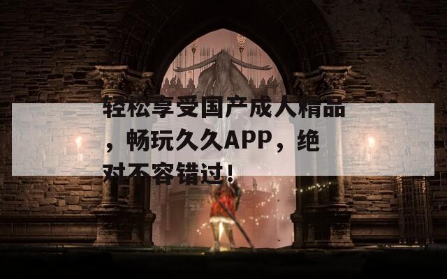 轻松享受国产成人精品，畅玩久久APP，绝对不容错过！