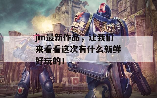 jm最新作品，让我们来看看这次有什么新鲜好玩的！