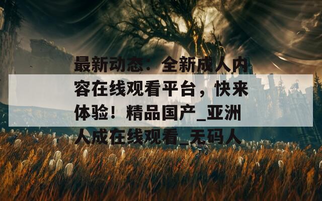 最新动态：全新成人内容在线观看平台，快来体验！精品国产_亚洲人成在线观看_无码人