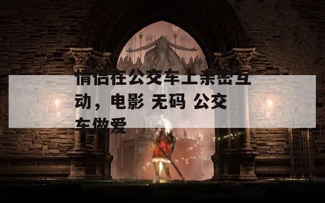 情侣在公交车上亲密互动，电影 无码 公交车做爱