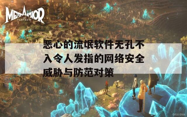 恶心的流氓软件无孔不入令人发指的网络安全威胁与防范对策