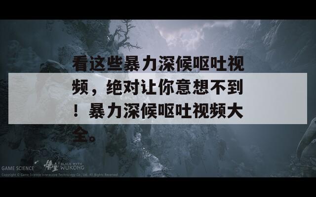 看这些暴力深候呕吐视频，绝对让你意想不到！暴力深候呕吐视频大全。