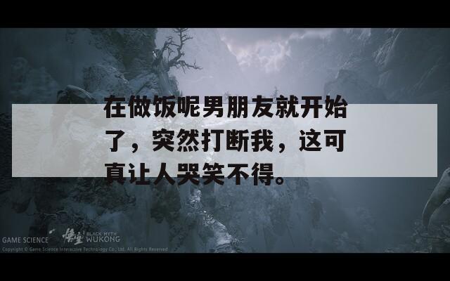 在做饭呢男朋友就开始了，突然打断我，这可真让人哭笑不得。