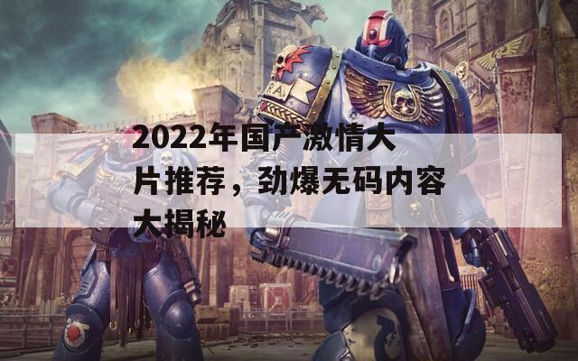 2022年国产激情大片推荐，劲爆无码内容大揭秘