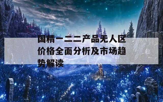 国精一二二产品无人区价格全面分析及市场趋势解读