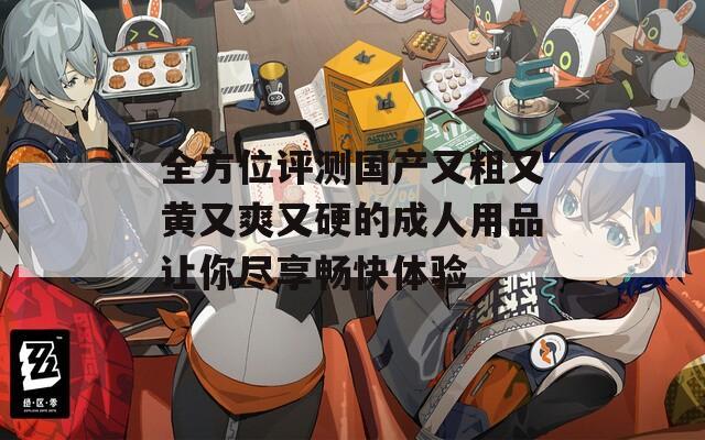 全方位评测国产又粗又黄又爽又硬的成人用品让你尽享畅快体验