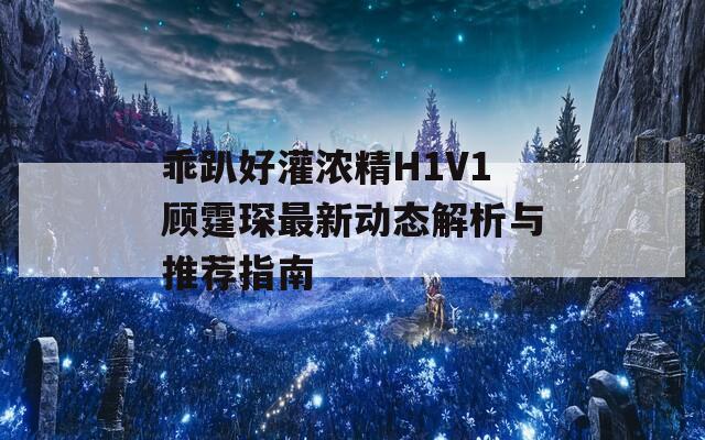 乖趴好灌浓精H1V1顾霆琛最新动态解析与推荐指南