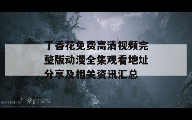 丁香花免费高清视频完整版动漫全集观看地址分享及相关资讯汇总