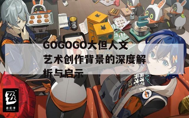 GOGOGO大但人文艺术创作背景的深度解析与启示