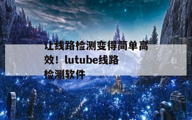 让线路检测变得简单高效！lutube线路检测软件