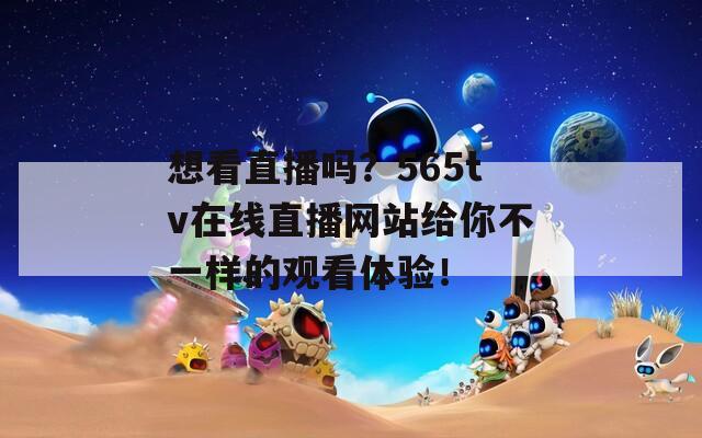 想看直播吗？565tv在线直播网站给你不一样的观看体验！