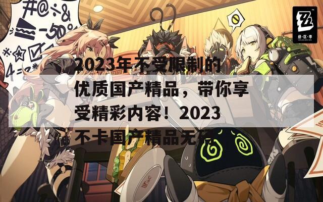 2023年不受限制的优质国产精品，带你享受精彩内容！2023不卡国产精品无码