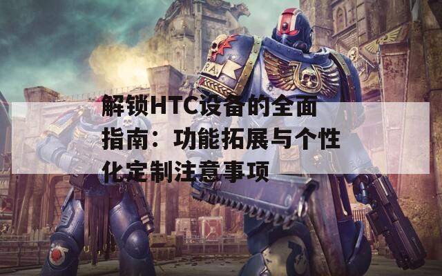 解锁HTC设备的全面指南：功能拓展与个性化定制注意事项