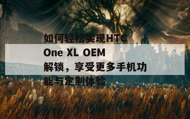 如何轻松实现HTC One XL OEM解锁，享受更多手机功能与定制体验