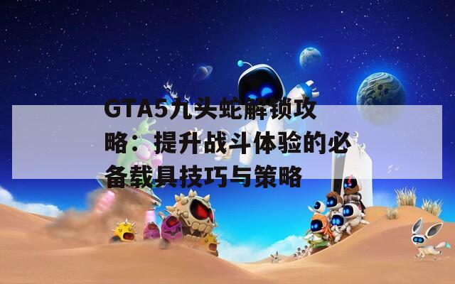 GTA5九头蛇解锁攻略：提升战斗体验的必备载具技巧与策略