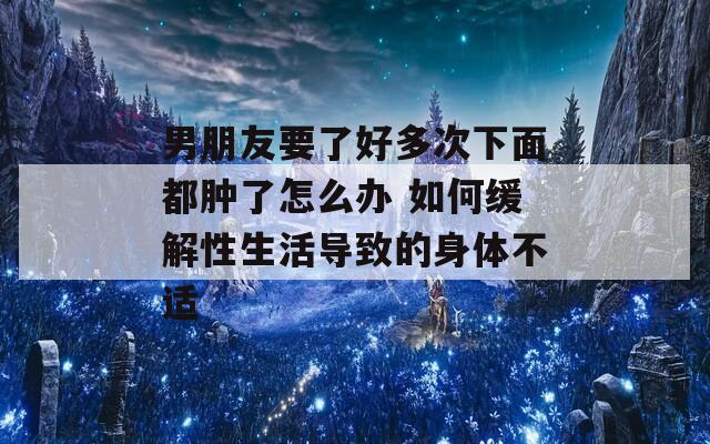 男朋友要了好多次下面都肿了怎么办 如何缓解性生活导致的身体不适