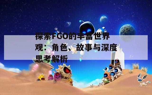 探索FGO的丰富世界观：角色、故事与深度思考解析