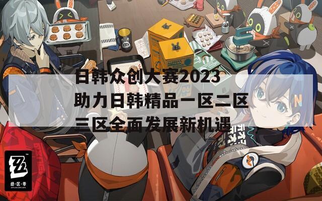 日韩众创大赛2023助力日韩精品一区二区三区全面发展新机遇