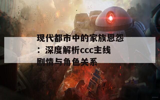 现代都市中的家族恩怨：深度解析ccc主线剧情与角色关系