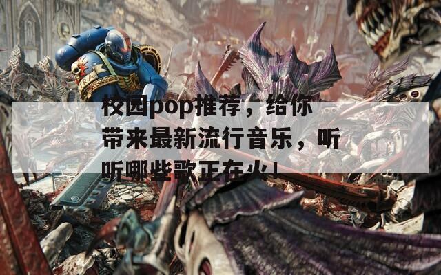 校园pop推荐，给你带来最新流行音乐，听听哪些歌正在火！