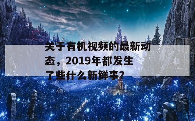 关于有机视频的最新动态，2019年都发生了些什么新鲜事？