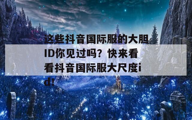 这些抖音国际服的大胆ID你见过吗？快来看看抖音国际服大尺度id！