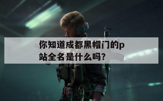 你知道成都黑帽门的p站全名是什么吗？