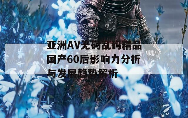 亚洲AV无码乱码精品国产60后影响力分析与发展趋势解析