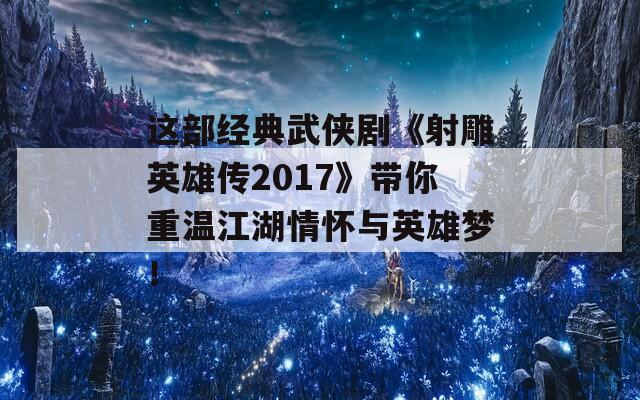 这部经典武侠剧《射雕英雄传2017》带你重温江湖情怀与英雄梦！